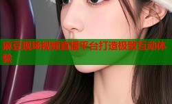 麻豆现场视频直播平台打造极致互动体验