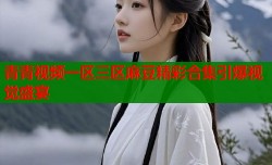 青青视频一区三区麻豆精彩合集引爆视觉盛宴