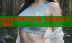 麻豆老王揭秘平台内幕，独家视频功能全解析