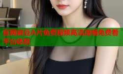 官网麻豆A片免费视频高清流畅免费看平台体验