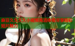 麻豆久久久久小视频高清体验尽享精彩短片魅力