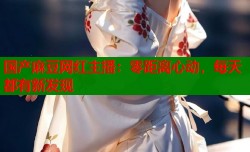 国产麻豆网红主播：零距离心动，每天都有新发现