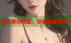 麻豆原创精品，尽享独家视频