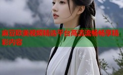 麻豆欧美视频精选平台高清流畅畅享精彩内容