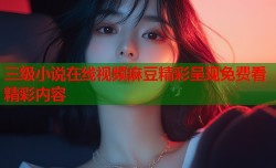 三级小说在线视频麻豆精彩呈现免费看精彩内容