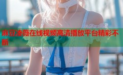 麻豆凌薇在线视频高清播放平台精彩不断