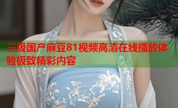 三级国产麻豆81视频高清在线播放体验极致精彩内容
