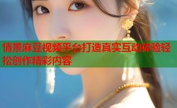 情景麻豆视频平台打造真实互动体验轻松创作精彩内容