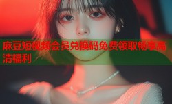 麻豆短视频会员兑换码免费领取畅享高清福利