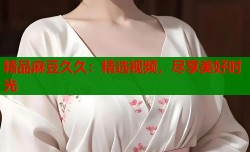 精品麻豆久久：精选视频，尽享美好时光