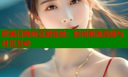 欧美日韩麻豆聚集地：时尚潮流直播与社区互动
