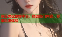 麻豆男优视频平台：精选热门内容，尽享私密体验