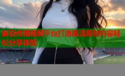 麻豆传播视频平台打造高清原创内容轻松分享体验