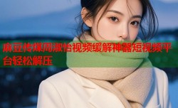 麻豆传煤周淑怡视频缓解神器短视频平台轻松解压