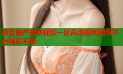 麻豆国产原创视频一区高清福利视频平台精彩不断