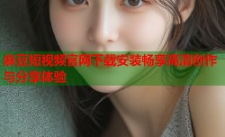 麻豆短视频官网下载安装畅享高清创作与分享体验