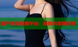 国产麻豆视频平台：新鲜内容随时看