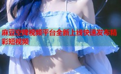 麻豆空降视频平台全新上线快速发布精彩短视频