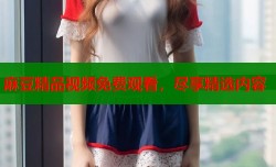 麻豆精品视频免费观看，尽享精选内容