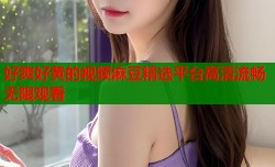 好爽好黄的视频麻豆精选平台高清流畅无限观看