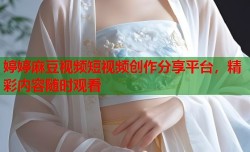 婷婷麻豆视频短视频创作分享平台，精彩内容随时观看