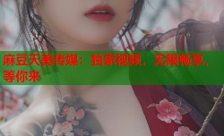 麻豆天美传媒：独家视频，无限畅享，等你来