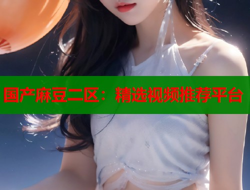 国产麻豆二区：精选视频推荐平台  第2张