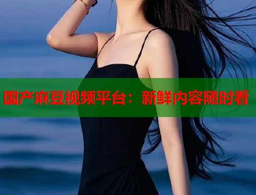 国产麻豆视频平台：新鲜内容随时看  第1张