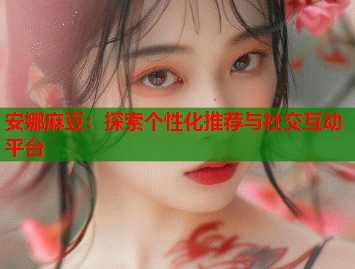 安娜麻豆：探索个性化推荐与社交互动平台  第1张