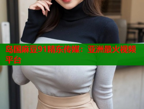 岛国麻豆91精东传媒：亚洲最火视频平台  第1张