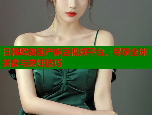 日韩欧美国产麻豆视频平台，尽享全球美食与烹饪技巧  第1张