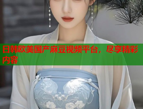 日韩欧美国产麻豆视频平台，尽享精彩内容  第1张