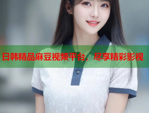 日韩精品麻豆视频平台，尽享精彩影视  第1张