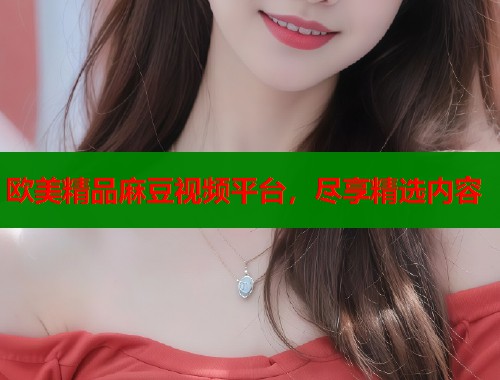 欧美精品麻豆视频平台，尽享精选内容  第1张