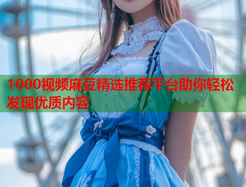 1000视频麻豆精选推荐平台助你轻松发现优质内容  第1张