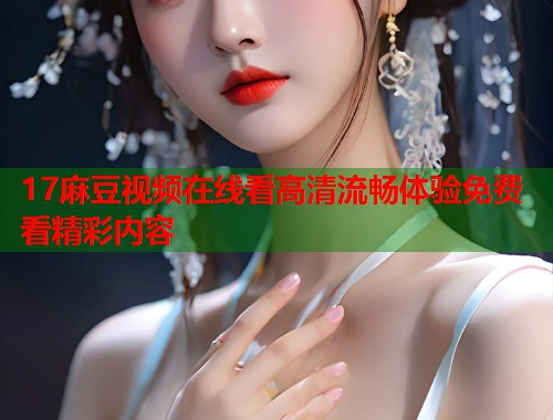 17麻豆视频在线看高清流畅体验免费看精彩内容  第1张