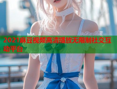 2021麻豆视频高清播放无限制社交互动平台  第1张