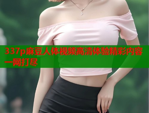 337p麻豆人体视频高清体验精彩内容一网打尽  第1张