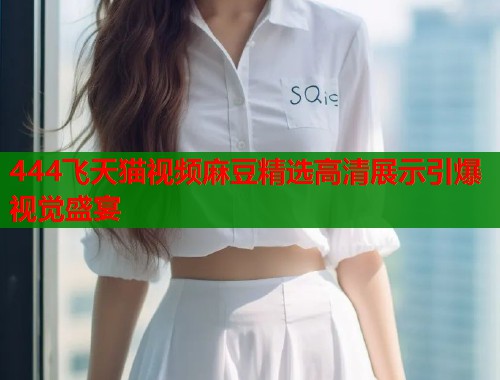 444飞天猫视频麻豆精选高清展示引爆视觉盛宴  第1张