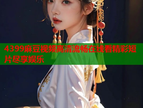 4399麻豆视频高清流畅在线看精彩短片尽享娱乐  第1张