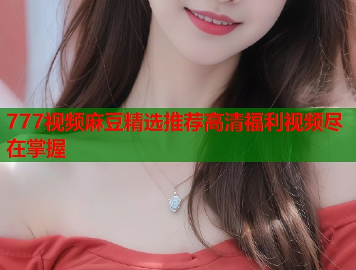 777视频麻豆精选推荐高清福利视频尽在掌握  第1张