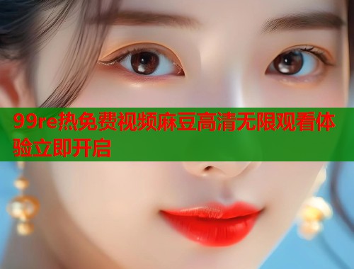 99re热免费视频麻豆高清无限观看体验立即开启  第1张
