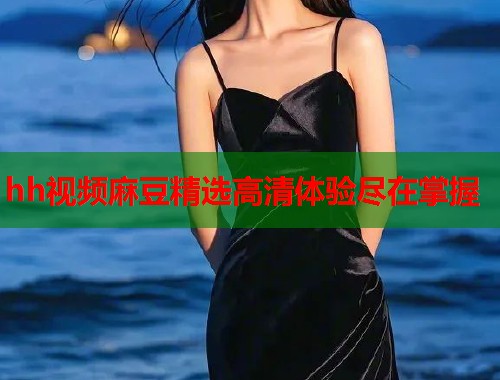 hh视频麻豆精选高清体验尽在掌握  第1张