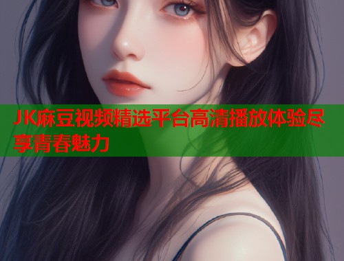 JK麻豆视频精选平台高清播放体验尽享青春魅力  第2张