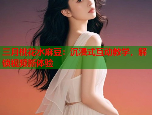 三月桃花水麻豆：沉浸式互动教学，解锁视频新体验  第1张