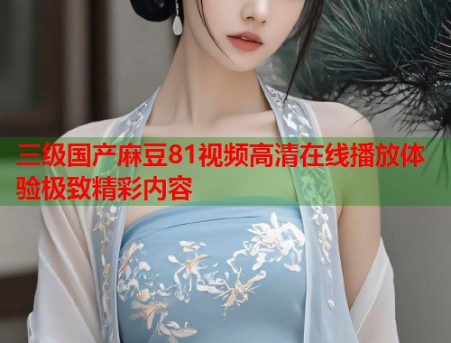 三级国产麻豆81视频高清在线播放体验极致精彩内容  第1张