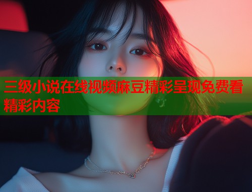三级小说在线视频麻豆精彩呈现免费看精彩内容  第1张