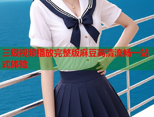 三级视频播放完整版麻豆高清流畅一站式体验  第1张