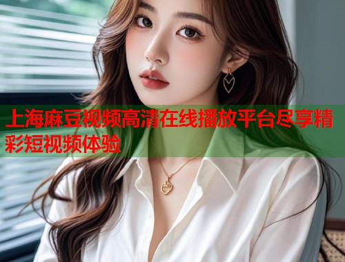 上海麻豆视频高清在线播放平台尽享精彩短视频体验  第1张