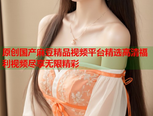 原创国产麻豆精品视频平台精选高清福利视频尽享无限精彩  第1张